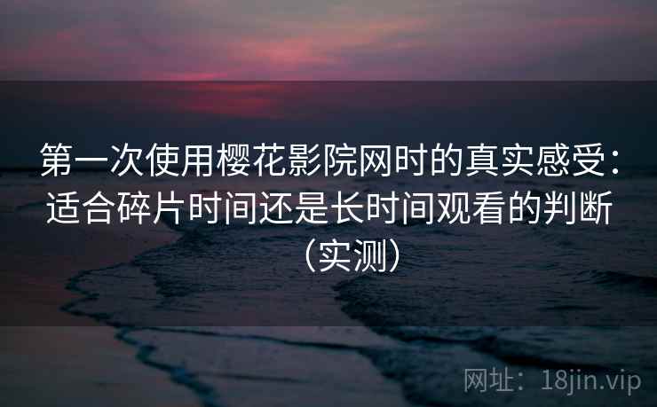 第一次使用樱花影院网时的真实感受：适合碎片时间还是长时间观看的判断（实测）
