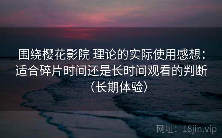 围绕樱花影院 理论的实际使用感想：适合碎片时间还是长时间观看的判断（长期体验）