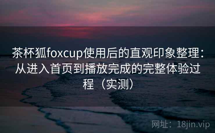 茶杯狐foxcup使用后的直观印象整理：从进入首页到播放完成的完整体验过程（实测）