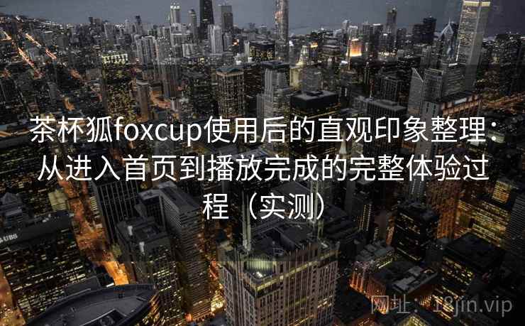 茶杯狐foxcup使用后的直观印象整理：从进入首页到播放完成的完整体验过程（实测）