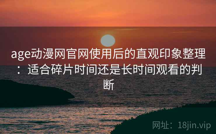 age动漫网官网使用后的直观印象整理：适合碎片时间还是长时间观看的判断
