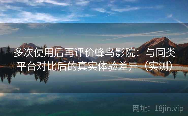 多次使用后再评价蜂鸟影院：与同类平台对比后的真实体验差异（实测）