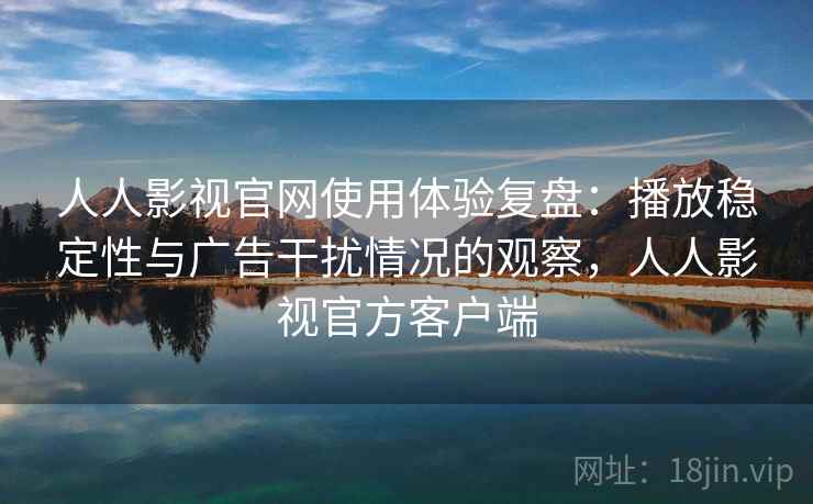 人人影视官网使用体验复盘：播放稳定性与广告干扰情况的观察，人人影视官方客户端