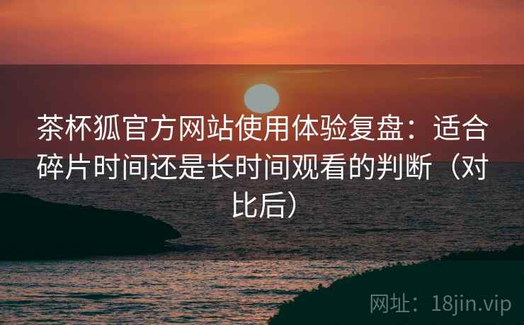 茶杯狐官方网站使用体验复盘：适合碎片时间还是长时间观看的判断（对比后）