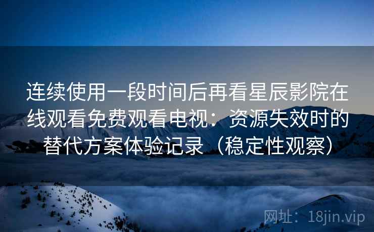 连续使用一段时间后再看星辰影院在线观看免费观看电视：资源失效时的替代方案体验记录（稳定性观察）